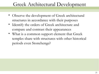 25
Greek Architectural Development
• Observe the development of Greek architectural
structures in accordance with their purposes
• Identify the orders of Greek architecture and
compare and contrast their appearances
• What is a common support element that Greek
temples share with structures with other historical
periods even Stonehenge?
 