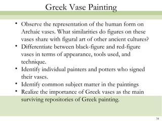 34
Greek Vase Painting
• Observe the representation of the human form on
Archaic vases. What similarities do figures on these
vases share with figural art of other ancient cultures?
• Differentiate between black-figure and red-figure
vases in terms of appearance, tools used, and
technique.
• Identify individual painters and potters who signed
their vases.
• Identify common subject matter in the paintings
• Realize the importance of Greek vases as the main
surviving repositories of Greek painting.
 