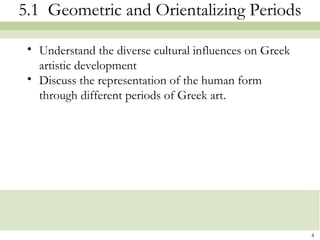4
5.1 Geometric and Orientalizing Periods
• Understand the diverse cultural influences on Greek
artistic development
• Discuss the representation of the human form
through different periods of Greek art.
 