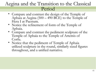43
Aegina and the Transition to the Classical
Period
• Compare and contrast the design of the Temple of
Aphaia at Aegina (500 – 490 BCE) to the Temple of
Hera I at Paestum.
• Notice the refinement of form of the Temple of
Aphaia.
• Compare and contrast the pediment sculpture of the
Temple of Aphaia to the Temple of Artemis of
Corfu.
• Notice that the pediment of Temple of Aphaia
utilized sculpture in the round, similarly sized figures
throughout, and a unified narrative.
 