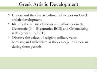 5
Greek Artistic Development
• Understand the diverse cultural influences on Greek
artistic development.
• Identify the artistic elements and influences in the
Geometric (9th
– 8th
centuries BCE) and Orientalizing
styles (7th
century BCE).
• Observe the values of religion, military valor,
heroism, and athleticism as they emerge in Greek art
during these periods.
 