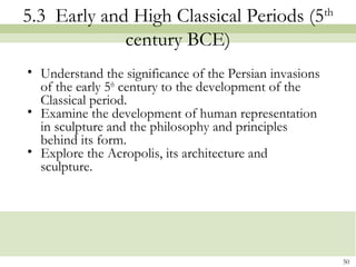 50
5.3 Early and High Classical Periods (5th
century BCE)
• Understand the significance of the Persian invasions
of the early 5th
century to the development of the
Classical period.
• Examine the development of human representation
in sculpture and the philosophy and principles
behind its form.
• Explore the Acropolis, its architecture and
sculpture.
 