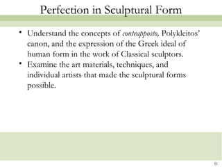 51
Perfection in Sculptural Form
• Understand the concepts of contrapposto, Polykleitos’
canon, and the expression of the Greek ideal of
human form in the work of Classical sculptors.
• Examine the art materials, techniques, and
individual artists that made the sculptural forms
possible.
 