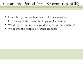Geometric Period (9th
– 8th
centuries BCE)
• Describe geometric features in the design of the
Geometric krater from the Dipylon Cemetery.
• What type of scene is being displayed in the registers?
• What was the purpose of such an item?
6
 