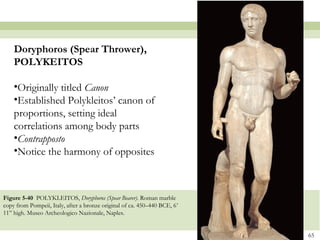 65
Figure 5-40 POLYKLEITOS, Doryphoros (Spear Bearer). Roman marble
copy from Pompeii, Italy, after a bronze original of ca. 450–440 BCE, 6’
11” high. Museo Archeologico Nazionale, Naples.
Doryphoros (Spear Thrower),
POLYKEITOS
•Originally titled Canon
•Established Polykleitos’ canon of
proportions, setting ideal
correlations among body parts
•Contrapposto
•Notice the harmony of opposites
 