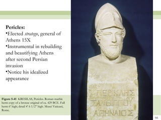 66
Figure 5-41 KRESILAS, Pericles. Roman marble
herm copy of a bronze original of ca. 429 BCE. Full
herm 6’ high; detail 4’ 6 1/2” high. Musei Vaticani,
Rome.
Pericles:
•Elected stratego, general of
Athens 15X
•Instrumental in rebuilding
and beautifying Athens
after second Persian
invasion
•Notice his idealized
appearance
 