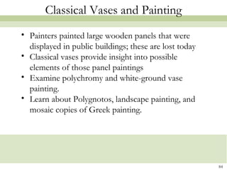 84
Classical Vases and Painting
• Painters painted large wooden panels that were
displayed in public buildings; these are lost today
• Classical vases provide insight into possible
elements of those panel paintings
• Examine polychromy and white-ground vase
painting.
• Learn about Polygnotos, landscape painting, and
mosaic copies of Greek painting.
 