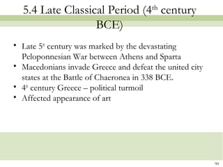 5.4 Late Classical Period (4th
century
BCE)
• Late 5th
century was marked by the devastating
Peloponnesian War between Athens and Sparta
• Macedonians invade Greece and defeat the united city
states at the Battle of Chaeronea in 338 BCE.
• 4th
century Greece – political turmoil
• Affected appearance of art
90
 
