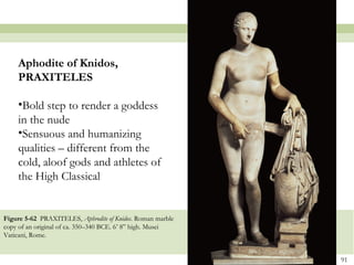 91
Figure 5-62 PRAXITELES, Aphrodite of Knidos. Roman marble
copy of an original of ca. 350–340 BCE. 6’ 8” high. Musei
Vaticani, Rome.
Aphodite of Knidos,
PRAXITELES
•Bold step to render a goddess
in the nude
•Sensuous and humanizing
qualities – different from the
cold, aloof gods and athletes of
the High Classical
 