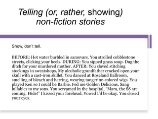 Telling (or, rather, showing)
non-fiction stories
Show, don’t tell.
BEFORE: Hot water burbled in samovars. You strolled cobblestone
streets, clicking your heels. DURING: You sipped grass soup. Dug the
ditch for your murdered mother. AFTER: You slaved stitching
stockings in sweatshops. My alcoholic grandfather cracked open your
skull with a cast-iron skillet. You danced at Roseland Ballroom,
smelling of bleach and herring, wearing tangerine-colored wigs. You
played Ken so I could be Barbie. Fed me Golden Delicious. Sang
lullabies to my sons. You screamed in the hospital, “Mara, the SS are
coming. Hide!” I kissed your forehead. Vowed I’d be okay. You closed
your eyes.
 