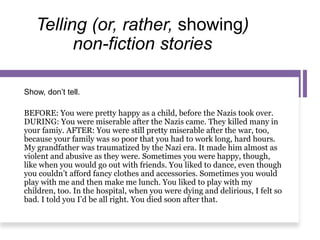 Telling (or, rather, showing)
non-fiction stories
Show, don’t tell.
BEFORE: You were pretty happy as a child, before the Nazis took over.
DURING: You were miserable after the Nazis came. They killed many in
your famiy. AFTER: You were still pretty miserable after the war, too,
because your family was so poor that you had to work long, hard hours.
My grandfather was traumatized by the Nazi era. It made him almost as
violent and abusive as they were. Sometimes you were happy, though,
like when you would go out with friends. You liked to dance, even though
you couldn’t afford fancy clothes and accessories. Sometimes you would
play with me and then make me lunch. You liked to play with my
children, too. In the hospital, when you were dying and delirious, I felt so
bad. I told you I’d be all right. You died soon after that.
 