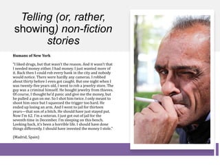 Telling (or, rather,
showing) non-fiction
stories
Humans of New York
“I liked drugs, but that wasn’t the reason. And it wasn’t that
I needed money either. I had money. I just wanted more of
it. Back then I could rob every bank in the city and nobody
would notice. There were hardly any cameras. I robbed
about thirty before I even got caught. But one night when I
was twenty-five years old, I went to rob a jewelry store. The
guy was a criminal himself. He bought jewelry from thieves.
Of course, I thought he’d panic and give me the money, but
he pulled a gun on me. So I shot him twice. I only meant to
shoot him once but I squeezed the trigger too hard. He
ended up losing an arm. And I went to jail for thirteen
years—that son of a bitch. He should have just stayed put.
Now I’m 62. I’m a veteran. I just got out of jail for the
seventh time in December. I’m sleeping on this bench.
Looking back, it’s been a horrible life. I should have done
things differently. I should have invested the money I stole.”
(Madrid, Spain)
 