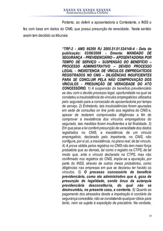 XXXXX XX XXXXX XXXXXX
Assessoria Jurídica Online
10
Portanto, ao deferir a aposentadoria a Contestante, o INSS o
fez com base em dados do CNIS, que possui presunção de veracidade. Neste sentido
assim tem decidido os tribunais:
“TRF-2 - AMS 66269 RJ 2005.51.01.524148-4 - Data de
publicação: 03/06/2008 - Ementa: MANDADO DE
SEGURANÇA - PREVIDENCIÁRIO – APOSENTADORIA POR
TEMPO DE SERVIÇO – SUSPENSÃO DO BENEFÍCIO –
PROCESSO ADMINISTRATIVO – DEVIDO PROCESSO
LEGAL - INEXISTENCIA DE VÍNCULOS EMPREGATÍCIOS
REGISTRADOS NO CNIS – DILIGÊNCIAS INSUFICIENTES
PARA SE CONCLUIR PELA NÃO COMPROVAÇÃO DOS
VÍNCULOS - PRESUNÇÃO DE VERACIDADE DO ATO
CONCESSÓRIO. 1) A suspensão do benefício previdenciário
se deu com o devido processo legal, oportunidade na qual se
constatou a insubsistência de vínculos empregatícios utilizados
pelo segurado para a concessão de aposentadoria por tempo
de serviço. 2) Entretanto, tais insubsistências foram apuradas
em sede de consultas on line junto aos registros do CNIS e,
apesar de restarem comprovadas diligências a fim de
comprovar a inexistência dos vínculos empregatícios do
segurado, tais medidas foram insuficientes a tal finalidade. 3)
Em que pese a lei conferirpresunção de veracidade dos dados
registrados no CNIS, a inexistência de um vínculo
empregatício, declarado pelo impetrante, no CNIS, não
configura,porsi só, a inexistência, no plano real,de tal vínculo.
4) A prova obtida pelos registros no CNIS não tem maior força
probatória que as demais, tal como o registro na CTPS, de tal
modo que, ante o vínculo declarado na CTPS, mas não
confirmado nos registros do CNIS, impõe-se a apuração, por
parte do INSS, através de outros meios probatórios, como
diligências nas empresas em que se declarou ter havido os
vínculos. 5) O processo concessório de benefício
previdenciário, como ato administrativo que é, goza de
presunção de legalidade, sendo ônus da autarquia
previdenciária desconstituí-la, do qual não se
desincumbiu, no presente caso, a contento. 6) Quanto ao
pagamento dos atrasados desde a impetração é corolário da
segurança concedida,não se constatando qualquer óbice para
tanto, nem se sujeita à expedição de precatório. Na verdade,
 