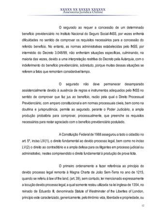 XXXXX XX XXXXX XXXXXX
Assessoria Jurídica Online
12
O segurado ao requer a concessão de um determinado
benefício previdenciário no Instituto Nacional do Seguro Social-INSS, por vezes enfrenta
dificuldades no sentido de comprovar os requisitos necessários para a concessão do
referido benefício. No entanto, as normas administrativas estabelecidas pelo INSS, por
intermédio do Decreto 3.048/99, não enfrentam situações específicas, culminando, na
maioria das vezes, devido a uma interpretação restritiva do Decreto pela Autarquia, com o
indeferimento do benefício previdenciário, sobretudo, porque muitas dessas situações se
referem a fatos que remontam considerável tempo.
O segurado não deve permanecer desamparado
assistencialmente devido à ausência de regras e instrumentos adequados pelo INSS no
sentido de comprovar que faz jus ao benefício, razão pela qual o Direito Processual
Previdenciário, com amparo constitucional e em normas processuais cíveis, bem como na
doutrina e jurisprudência, permite ao segurado, perante o Poder Judiciário, a ampla
produção probatória para comprovar, processualmente, que preenche os requisitos
necessários para restar agraciado com o benefício previdenciário postulado.
A Constituição Federalde 1988 assegurou a todo o cidadão no
art. 5º, inciso LIV(1), o direito fundamental ao devido processo legal, bem como no inciso
LV(2) o direito ao contraditório e a ampla defesa para os litigantes em processo judicial ou
administrativo, nestes compreendido o direito fundamental à produção de prova lícita.
O primeiro ordenamento a fazer referência ao princípio do
devido processo legal remonta à Magna Charta de João Sem-Terra no ano de 1215,
quando se referiu à law ofthe land, (art. 39), sem contudo, ter mencionado expressamente
a locução devido processo legal,a qual somente restou utilizada na lei inglesa de 1354, no
reinado de Eduardo III, denominada Statute of Westminster of the Liberties of London,
princípio este caracterizado,genericamente,pelo trinômio vida, liberdade e propriedade,ou
 