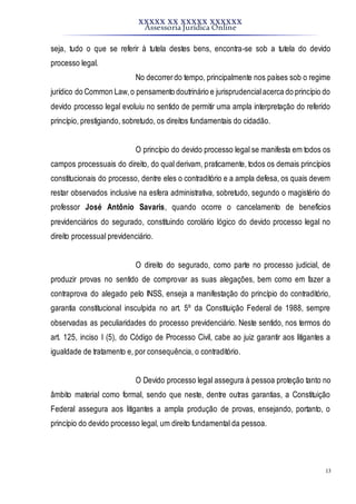 XXXXX XX XXXXX XXXXXX
Assessoria Jurídica Online
13
seja, tudo o que se referir à tutela destes bens, encontra-se sob a tutela do devido
processo legal.
No decorrerdo tempo, principalmente nos países sob o regime
jurídico do Common Law,o pensamento doutrinário e jurisprudencialacerca do princípio do
devido processo legal evoluiu no sentido de permitir uma ampla interpretação do referido
princípio, prestigiando, sobretudo, os direitos fundamentais do cidadão.
O princípio do devido processo legal se manifesta em todos os
campos processuais do direito, do qual derivam, praticamente, todos os demais princípios
constitucionais do processo, dentre eles o contraditório e a ampla defesa, os quais devem
restar observados inclusive na esfera administrativa, sobretudo, segundo o magistério do
professor José Antônio Savaris, quando ocorre o cancelamento de benefícios
previdenciários do segurado, constituindo corolário lógico do devido processo legal no
direito processual previdenciário.
O direito do segurado, como parte no processo judicial, de
produzir provas no sentido de comprovar as suas alegações, bem como em fazer a
contraprova do alegado pelo INSS, enseja a manifestação do princípio do contraditório,
garantia constitucional insculpida no art. 5º da Constituição Federal de 1988, sempre
observadas as peculiaridades do processo previdenciário. Neste sentido, nos termos do
art. 125, inciso I (5), do Código de Processo Civil, cabe ao juiz garantir aos litigantes a
igualdade de tratamento e, por consequência, o contraditório.
O Devido processo legal assegura à pessoa proteção tanto no
âmbito material como formal, sendo que neste, dentre outras garantias, a Constituição
Federal assegura aos litigantes a ampla produção de provas, ensejando, portanto, o
princípio do devido processo legal, um direito fundamental da pessoa.
 