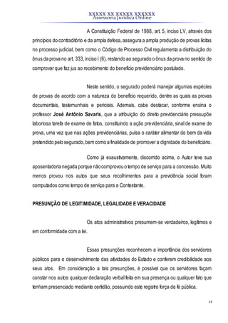 XXXXX XX XXXXX XXXXXX
Assessoria Jurídica Online
14
A Constituição Federal de 1988, art. 5, inciso LV, através dos
princípios do contraditório e da ampla defesa,assegura a ampla produção de provas lícitas
no processo judicial, bem como o Código de Processo Civil regulamenta a distribuição do
ônus da prova no art. 333,inciso I (6), restando ao segurado o ônus da prova no sentido de
comprovar que faz jus ao recebimento do benefício previdenciário postulado.
Neste sentido, o segurado poderá manejar algumas espécies
de provas de acordo com a natureza do benefício requerido, dentre as quais as provas
documentais, testemunhais e periciais. Ademais, cabe destacar, conforme ensina o
professor José Antônio Savaris, que a atribuição do direito previdenciário pressupõe
laboriosa tarefa de exame de fatos, constituindo a ação previdenciária, sinal de exame de
prova, uma vez que nas ações previdenciárias, pulsa o caráter alimentar do bem da vida
pretendido pelo segurado,bem como a finalidade de promover a dignidade do beneficiário.
Como já exaustivamente, discorrido acima, o Autor teve sua
aposentadoria negada porque nãocomprovouo tempo de serviço para a concessão. Muito
menos provou nos autos que seus recolhimentos para a previdência social foram
computados como tempo de serviço para a Contestante.
PRESUNÇÃO DE LEGITIMIDADE, LEGALIDADE E VERACIDADE
Os atos administrativos presumem-se verdadeiros, legítimos e
em conformidade com a lei.
Essas presunções reconhecem a importância dos servidores
públicos para o desenvolvimento das atividades do Estado e conferem credibilidade aos
seus atos. Em consideração a tais presunções, é possível que os servidores façam
constar nos autos qualquer declaração verbal feita em sua presença ou qualquer fato que
tenham presenciado mediante certidão, possuindo este registro força de fé pública.
 
