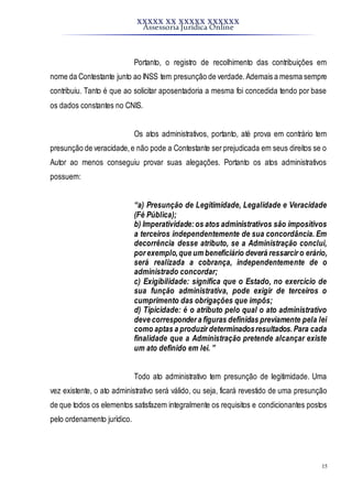 XXXXX XX XXXXX XXXXXX
Assessoria Jurídica Online
15
Portanto, o registro de recolhimento das contribuições em
nome da Contestante junto ao INSS tem presunção de verdade.Ademais a mesma sempre
contribuiu. Tanto é que ao solicitar aposentadoria a mesma foi concedida tendo por base
os dados constantes no CNIS.
Os atos administrativos, portanto, até prova em contrário tem
presunção de veracidade,e não pode a Contestante ser prejudicada em seus direitos se o
Autor ao menos conseguiu provar suas alegações. Portanto os atos administrativos
possuem:
“a) Presunção de Legitimidade, Legalidade e Veracidade
(Fé Pública);
b) Imperatividade:os atos administrativos são impositivos
a terceiros independentemente de sua concordância. Em
decorrência desse atributo, se a Administração conclui,
por exemplo,que um beneficiário deverá ressarcir o erário,
será realizada a cobrança, independentemente de o
administrado concordar;
c) Exigibilidade: significa que o Estado, no exercício de
sua função administrativa, pode exigir de terceiros o
cumprimento das obrigações que impôs;
d) Tipicidade: é o atributo pelo qual o ato administrativo
deve corresponder a figuras definidas previamente pela lei
como aptas a produzir determinadosresultados.Para cada
finalidade que a Administração pretende alcançar existe
um ato definido em lei. ”
Todo ato administrativo tem presunção de legitimidade. Uma
vez existente, o ato administrativo será válido, ou seja, ficará revestido de uma presunção
de que todos os elementos satisfazem integralmente os requisitos e condicionantes postos
pelo ordenamento jurídico.
 