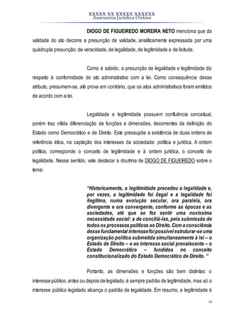 XXXXX XX XXXXX XXXXXX
Assessoria Jurídica Online
16
DIOGO DE FIGUEIREDO MOREIRA NETO menciona que da
validade do ato decorre a presunção de validade, analiticamente expressada por uma
quádrupla presunção: de veracidade, de legalidade, de legitimidade e de licitude.
Como é sabido, a presunção de legalidade e legitimidade diz
respeito à conformidade do ato administrativo com a lei. Como consequência desse
atributo, presumem-se, até prova em contrário, que os atos administrativos foram emitidos
de acordo com a lei.
Legalidade e legitimidade possuem confluência conceitual,
porém traz nítida diferenciação de funções e dimensões, decorrentes da definição do
Estado como Democrático e de Direito. Este pressupõe a existência de duas ordens de
referência ética, na captação dos interesses da sociedade: política e jurídica. A ordem
política, corresponde o conceito de legitimidade e à ordem jurídica, o conceito de
legalidade. Nesse sentido, vale destacar a doutrina de DIOGO DE FIGUEIREDO sobre o
tema:
“Historicamente, a legitimidade precedeu a legalidade e,
por vezes, a legitimidade foi ilegal e a legalidade foi
ilegítima, numa evolução secular, ora paralela, ora
divergente e ora convergente, conforme as épocas e as
sociedades, até que se fez sentir uma novíssima
necessidade social: a de conciliá-las, pela submissão de
todos os processos políticos ao Direito.Com a consciência
desse fundamental interessefoipossívelestruturar-se uma
organização política submetida simultaneamente à lei – o
Estado de Direito – e ao interesse social prevalecente – o
Estado Democrático – fundidos no conceito
constitucionalizado do Estado Democrático de Direito. ”
Portanto, as dimensões e funções são bem distintas: o
interesse público,antes ou depois de legislado,é sempre padrão de legitimidade, mas só o
interesse público legislado alcança o padrão de legalidade. Em resumo, a legitimidade é
 