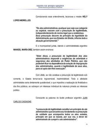 XXXXX XX XXXXX XXXXXX
Assessoria Jurídica Online
18
Corroborando esse entendimento, lecionava o mestre HELY
LOPES MEIRELLES:
"Os atos administrativos,qualquer que seja sua categoria
ou espécie, nascem com a presunção de legitimidade,
independentemente de norma legal que a estabeleça.
Essa presunção decorre do princípio da legalidade da
Administração,que nos Estados de Direito, informa toda a
atuação governamental."
E o incomparável jurista, citando o administrativista argentino
MANOEL MARÍA DIEZ, também assim ensinava:
"Além disso, a presunção de legitimidade dos atos
administrativos responde a exigências de celeridade e
segurança das atividades do Poder Público, que não
poderiam ficar na dependência da solução de impugnação
dos administrados, quanto à legitimidade de seus atos,
para só após dar-lhes execução".
Com efeito, se não existisse a presunção de legitimidade sob
comento, o Estado tornar-se-ia ingovernável, inadministrável. Toda a atividade
administrativa seria diretamente questionável, o que impediria a realização da finalidade e
dos fins públicos, ao sobrepor um interesse individual de natureza privada ao interesse
público.
Consoante as palavras do ilustre professor argentino JUAN
CARLOS CASSAGNE:
"a presunção de legitimidade constitui um princípio do ato
administrativo queencontraseu fundamento na presunção
de validade que acompanha todos os atos estatais,
princípio em que se baseia, por sua vez, o dever do
administrado de cumprir o ato administrativo".
 