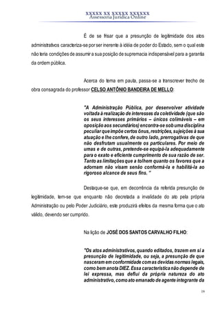 XXXXX XX XXXXX XXXXXX
Assessoria Jurídica Online
19
É de se frisar que a presunção de legitimidade dos atos
administrativos caracteriza-se porser inerente à idéia de poder do Estado, sem o qual este
não teria condições de assumira sua posição de supremacia indispensável para a garantia
da ordem pública.
Acerca do tema em pauta, passa-se a transcrever trecho de
obra consagrada do professor CELSO ANTÔNIO BANDEIRA DE MELLO:
"A Administração Pública, por desenvolver atividade
voltada à realização de interesses da coletividade (que são
os seus interesses primários – únicos colimáveis – em
oposiçãoaos secundários)encontra-se sobuma disciplina
peculiar queimpõe certos ônus,restrições,sujeições à sua
atuação e lhe confere,de outro lado, prerrogativas de que
não desfrutam usualmente os particulares. Por meio de
umas e de outras, pretende-se equipá-la adequadamente
para o exato e eficiente cumprimento de sua razão de ser.
Tanto as limitaçõesque a tolhem quanto os favores que a
adornam não visam senão conformá-la e habilitá-la ao
rigoroso alcance de seus fins. ”
Destaque-se que, em decorrência da referida presunção de
legitimidade, tem-se que enquanto não decretada a invalidade do ato pela própria
Administração ou pelo Poder Judiciário, este produzirá efeitos da mesma forma que o ato
válido, devendo ser cumprido.
Na lição de JOSÉ DOS SANTOS CARVALHO FILHO:
"Os atos administrativos,quando editados, trazem em si a
presunção de legitimidade, ou seja, a presunção de que
nasceram em conformidade comas devidas normas legais,
como bem anota DIEZ.Essa característicanão depende de
lei expressa, mas deflui da própria natureza do ato
administrativo,comoato emanado de agente integrante da
 