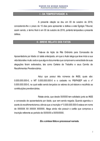 XXXXX XX XXXXX XXXXXX
Assessoria Jurídica Online
2
I - DA TEMPESTIVIDADE A
A presente citação se deu em 00 de outubro de 2016,
concedendo-lhe o prazo de 15 dias para apresentar a defesa a este Egrégio Tribunal,
assim sendo, o termo final é em 00 de outubro de 2016, portanto tempestiva a presente
defesa.
II - BREVE RELATO DOS FATOS
Trata-se de Ação de Rito Ordinário para Concessão de
Aposentadoria por Idade c/c tutela antecipada, em que o Autor alega que teve início a sua
vida laborativa muito cedo e que alguns documentos que comprovam a veracidade de suas
alegações foram extraviados, tais como Carteira de Trabalho e seus Carnês de
Recolhimentos Previdenciários.
Aduz que possui três números de INSS, quais são:
0.000.000.000-0, o NIT 0.000.000.000-0 e o cadastro no PIS/PASEP sob o nº
0.000.000.000-0, na qual estão sendo lançados os valores do pró-labore e recolhido as
contribuições previdenciárias.
Relata ainda, que desde 00/0000 tem solicitado junto ao INSS
a concessão de aposentadoria por idade, que vem sendo negada. Quando agendou o
acerto do recolhimento tomou ciência que a inscrição nº 0.000.000.000-0 estava em nome
de XXXXXX XX XXXXX XXXXXX. Alega ainda não possuir o cartão que comprova a
inscrição referente ao período de 00/00/00 a 00/00/0000.
Eis a síntese fática e processual narrada.
 