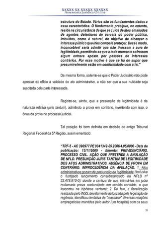 XXXXX XX XXXXX XXXXXX
Assessoria Jurídica Online
20
estrutura do Estado. Vários são os fundamentos dados a
essa característica. O fundamento precípuo, no entanto,
reside na circunstância de que se cuida de atos emanados
de agentes detentores de parcela do poder público,
imbuídos, como é natural, do objetivo de alcançar o
interesse públicoque lhes compete proteger.Desse modo,
inconcebível seria admitir que não tivessem a aura de
legitimidade,permitindo-seque a todo momentosofressem
algum entrave aposto por pessoas de interesses
contrários. Por esse motivo é que se há de supor que
presumivelmente estão em conformidade com a lei."
Da mesma forma, saliente-se que o Poder Judiciário não pode
apreciar ex officio a validade do ato administrativo, a não ser que a sua nulidade seja
suscitada pela parte interessada.
Registre-se, ainda, que a presunção de legitimidade é de
natureza relativa (juris tantum), admitindo a prova em contrário, invertendo com isso, o
ônus da prova no processo judicial.
Tal posição foi bem definida em decisão do antigo Tribunal
Regional Federal da 5ª Região, assim ementado:
“TRF-5 - AC 390977 PE0041342-05.2006.4.05.0000 -Data de
publicação: 13/11/2009 - Ementa: PREVIDENCIÁRIO.
PROCESSO CIVIL. AÇÃO QUE PRETENDE A ANULAÇÃO
DE NFLD. PRESUNÇÃO JURIS TANTUM DE LEGITIMIDADE
DOS ATOS ADMINISTRATIVOS. AUSÊNCIA DE PROVA EM
CONTRÁRIO. IMPROCEDÊNCIA DA APELAÇÃO. 1. Atos
administrativos gozam de presunção de legitimidade (inclusive
o fustigado lançamento consubstanciado na NFLD nº
32.478.810-0), donde a certeza de que infirmá-los em juízo
reclamaria prova contundente em sentido contrário, o que
inocorreu na hipótese vertente; 2. De fato, a fiscalização
realizada pelo INSS,devidamente autorizada pela legislação de
regência, identificou tentativa de "mascarar" diversas relações
empregatícias mantidas pelo autor (um hospital) com os seus
 