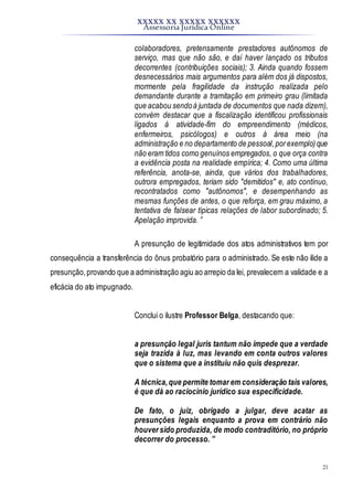 XXXXX XX XXXXX XXXXXX
Assessoria Jurídica Online
21
colaboradores, pretensamente prestadores autônomos de
serviço, mas que não são, e daí haver lançado os tributos
decorrentes (contribuições sociais); 3. Ainda quando fossem
desnecessários mais argumentos para além dos já dispostos,
mormente pela fragilidade da instrução realizada pelo
demandante durante a tramitação em primeiro grau (limitada
que acabou sendoà juntada de documentos que nada dizem),
convém destacar que a fiscalização identificou profissionais
ligados à atividade-fim do empreendimento (médicos,
enfermeiros, psicólogos) e outros à área meio (na
administração e no departamento de pessoal,porexemplo)que
não eram tidos como genuínos empregados, o que orça contra
a evidência posta na realidade empírica; 4. Como uma última
referência, anota-se, ainda, que vários dos trabalhadores,
outrora empregados, teriam sido "demitidos" e, ato contínuo,
recontratados como "autônomos", e desempenhando as
mesmas funções de antes, o que reforça, em grau máximo, a
tentativa de falsear típicas relações de labor subordinado; 5.
Apelação improvida. ”
A presunção de legitimidade dos atos administrativos tem por
consequência a transferência do ônus probatório para o administrado. Se este não ilide a
presunção,provando que a administração agiu ao arrepio da lei, prevalecem a validade e a
eficácia do ato impugnado.
Conclui o ilustre Professor Belga, destacando que:
a presunção legal juris tantum não impede que a verdade
seja trazida à luz, mas levando em conta outros valores
que o sistema que a instituiu não quis desprezar.
A técnica,que permite tomar em consideração tais valores,
é que dá ao raciocínio jurídico sua especificidade.
De fato, o juiz, obrigado a julgar, deve acatar as
presunções legais enquanto a prova em contrário não
houver sido produzida, de modo contraditório, no próprio
decorrer do processo. ”
 