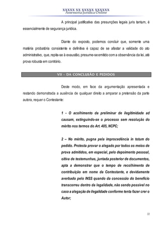 XXXXX XX XXXXX XXXXXX
Assessoria Jurídica Online
22
A principal justificativa das presunções legais juris tantum, é
essencialmente de segurança jurídica.
Diante do exposto, podemos concluir que, somente uma
matéria probatória consistente e definitiva é capaz de se afastar a validade do ato
administrativo, que,repita-se à exaustão,presume-seemitido com a observância da lei, até
prova robusta em contrário.
VII - DA CONCLUSÃO E PEDIDOS
Deste modo, em face da argumentação apresentada e
restando demonstrada a ausência de qualquer direito a amparar a pretensão da parte
autora, requer o Contestante:
1 - O acolhimento da preliminar de ilegitimidade ad
causam, extinguindo-se o processo sem resolução do
mérito nos termos do Art. 485, NCPC;
2 – No mérito, pugna pela improcedência in totum do
pedido. Protesta provar o alegado por todos os meios de
prova admitidos, em especial, pelo depoimento pessoal,
oitiva de testemunhas, juntada posterior de documentos,
apta a demonstrar que o tempo de recolhimento de
contribuição em nome da Contestante, e devidamente
averbado pelo INSS quando da concessão do benefício
transcorreu dentro da legalidade, não sendo possível no
caso a alegação de ilegalidade conforme tenta fazer crer o
Autor;
 