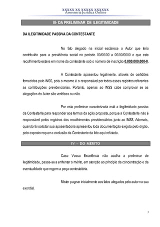 XXXXX XX XXXXX XXXXXX
Assessoria Jurídica Online
3
III- DA PRELIMINAR DE ILEGITIMIDADE
DA ILEGITIMIDADE PASSIVA DA CONTESTANTE
No fato alegado na inicial esclarece o Autor que teria
contribuído para a previdência social no período 00/00/00 a 00/00/0000 e que este
recolhimento estava em nome da contestante sob o número de inscrição 0.000.000.000-0.
A Contestante aposentou legalmente, através de certidões
fornecidas pelo INSS, pois o mesmo é o responsável por todos esses registros referentes
as contribuições previdenciárias. Portanto, apenas ao INSS cabe comprovar se as
alegações do Autor são verídicas ou não.
Por esta preliminar caracterizada está a ilegitimidade passiva
da Contestante para responder aos termos da ação proposta, porque a Contestante não é
responsável pelos registros dos recolhimentos previdenciários junto ao INSS. Ademais,
quando foi solicitar sua aposentadoria apresentou toda documentação exigida pelo órgão,
pelo exposto requer a exclusão da Contestante da lide aqui refutada.
IV – DO MÉRITO
Caso Vossa Excelência não acolha a preliminar de
ilegitimidade, passa-se a enfrentar o mérito, em atenção ao princípio da concentração e da
eventualidade que regem a peça contestatória.
Mister pugnarinicialmente aos fatos alegados pelo autor na sua
exordial.
 