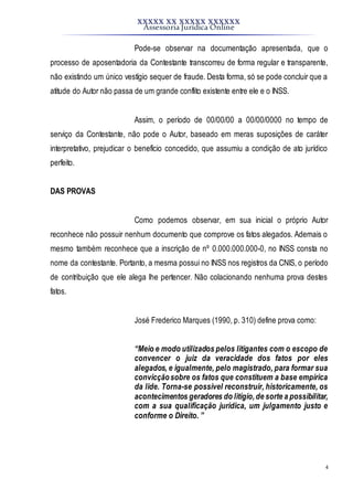 XXXXX XX XXXXX XXXXXX
Assessoria Jurídica Online
4
Pode-se observar na documentação apresentada, que o
processo de aposentadoria da Contestante transcorreu de forma regular e transparente,
não existindo um único vestígio sequer de fraude. Desta forma, só se pode concluir que a
atitude do Autor não passa de um grande conflito existente entre ele e o INSS.
Assim, o período de 00/00/00 a 00/00/0000 no tempo de
serviço da Contestante, não pode o Autor, baseado em meras suposições de caráter
interpretativo, prejudicar o benefício concedido, que assumiu a condição de ato jurídico
perfeito.
DAS PROVAS
Como podemos observar, em sua inicial o próprio Autor
reconhece não possuir nenhum documento que comprove os fatos alegados. Ademais o
mesmo também reconhece que a inscrição de nº 0.000.000.000-0, no INSS consta no
nome da contestante. Portanto, a mesma possui no INSS nos registros da CNIS, o período
de contribuição que ele alega lhe pertencer. Não colacionando nenhuma prova destes
fatos.
José Frederico Marques (1990, p. 310) define prova como:
“Meio e modo utilizados pelos litigantes com o escopo de
convencer o juiz da veracidade dos fatos por eles
alegados, e igualmente, pelo magistrado, para formar sua
convicçãosobre os fatos que constituem a base empírica
da lide. Torna-se possível reconstruir, historicamente, os
acontecimentos geradores do litígio,de sorte a possibilitar,
com a sua qualificação jurídica, um julgamento justo e
conforme o Direito. ”
 