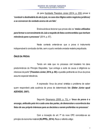 XXXXX XX XXXXX XXXXXX
Assessoria Jurídica Online
5
Já para Humberto Theodoro Júnior (2014, p. 230) provar é
“conduzir o destinatário do ato (o juiz,no caso dos litígios sobre negócios jurídicos)
a se convencer da verdade acerca de um fato”.
Ensina ainda ao lecionar que provas são os “meios utilizados
para formar o convencimento do Juiz a respeito de fatos controvertidos que tenham
relevância para o processo”(2014, p. 87).
Neste contexto entende-se que a prova é instrumento
indispensável à conclusão da lide, sem a qual a verdade ansiada restaria prejudicada.
ÔNUS DA PROVA
Tendo em vista que no processo civil brasileiro há clara
predominância do Princípio Dispositivo, “que entrega a sorte da causa à diligência ou
interesse da parte”(Theodoro Júnior,2014, p. 68) a questão pertinente ao ônus da prova
assume especial relevância.
A expressão ‘ônus da prova’ sintetiza o problema de saber
quem responderá pela ausência de prova de determinado fato (Didier Júnior apud
AZEVEDO, 2007).
Segundo Dinamarco (2005, p. 73), o “ônus da prova é o
encargo, atribuído pela lei a cada uma das partes, de demonstrar a ocorrência dos
fatos de seu próprio interesse para as decisões a serem proferidas no processo”.
Com a inovação do art. 7º do novo CPC concretiza-se ao
princípio da isonomia material (KLIPPEL, 2014). Reza o referido artigo:
 