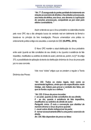 XXXXX XX XXXXX XXXXXX
Assessoria Jurídica Online
6
“Art. 7º. É assegurada às partes paridadede tratamento em
relação ao exercício de direitos e faculdades processuais,
aos meios de defesa,aos ônus, aos deveres e à aplicação
de sanções processuais, competindo ao juiz velar pelo
efetivo contraditório. ”
Assim entende-se que o ônus probatório na sistemática trazida
pelo novo CPC visa a tão almejada busca da verdade real em detrimento da formal e
baseia-se no princípio da livre investigação. Procura universalizar uma prática no
ordenamento jurídico antigo era casuística, a exemplo do CDC (KLIPPEL, 2014).
O Novo CPC mantém a atual distribuição do ônus probatório
entre autor (quanto ao fato constitutivo de seu direito) e réu (quanto à existência de fato
impeditivo, modificativo ou extintivo do direito do autor), abrindo-se, porém, no §1º do artigo
373,a possibilidade de aplicação da teoria da distribuição dinâmica do ônus da prova pelo
juiz no caso concreto.
Vide novo “códex” artigos que se prestam a regular a Teoria
Dinâmica das Provas:
“Art. 332. Todos os meios legais, bem como os
moralmente legítimos, ainda que não especificados neste
Código, são hábeis para provar a verdade dos fatos, em
que se funda a ação ou a defesa. ”
“Art. 333. O ônus da prova incumbe:
I - ao autor, quanto ao fato constitutivo do seu direito;
II - ao réu, quanto à existência de fato impeditiva,
modificativo ou extintivo do direito do autor.
Parágrafo único. É nula a convenção que distribui de
maneira diversa o ônus da prova quando:
I - recair sobre direito indisponível da parte;
II - tornar excessivamentedifícil a uma parte o exercício do
direito.
Art. 334. Não dependem de prova os fatos:
 