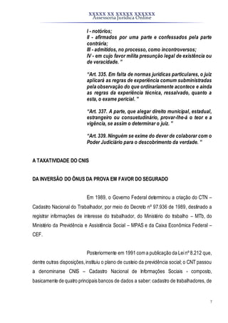 XXXXX XX XXXXX XXXXXX
Assessoria Jurídica Online
7
I - notórios;
II - afirmados por uma parte e confessados pela parte
contrária;
III - admitidos, no processo, como incontroversos;
IV - em cujo favor milita presunção legal de existência ou
de veracidade. ”
“Art. 335. Em falta de normas jurídicas particulares, o juiz
aplicará as regras de experiência comum subministradas
pela observação do que ordinariamente acontece e ainda
as regras da experiência técnica, ressalvado, quanto a
esta, o exame pericial. ”
“Art. 337. A parte, que alegar direito municipal, estadual,
estrangeiro ou consuetudinário, provar-lhe-á o teor e a
vigência, se assim o determinar o juiz. ”
“Art. 339. Ninguém se exime do dever de colaborar com o
Poder Judiciário para o descobrimento da verdade. ”
A TAXATIVIDADE DO CNIS
DA INVERSÃO DO ÔNUS DA PROVA EM FAVOR DO SEGURADO
Em 1989, o Governo Federal determinou a criação do CTN –
Cadastro Nacional do Trabalhador, por meio do Decreto nº 97.936 de 1989, destinado a
registrar informações de interesse do trabalhador, do Ministério do trabalho – MTb, do
Ministério da Previdência e Assistência Social – MPAS e da Caixa Econômica Federal –
CEF.
Posteriormente em 1991 com a publicação da Leinº 8.212 que,
dentre outras disposições,instituiu o plano de custeio da previdência social; o CNT passou
a denominarse CNIS – Cadastro Nacional de Informações Sociais - composto,
basicamente de quatro principais bancos de dados a saber: cadastro de trabalhadores, de
 