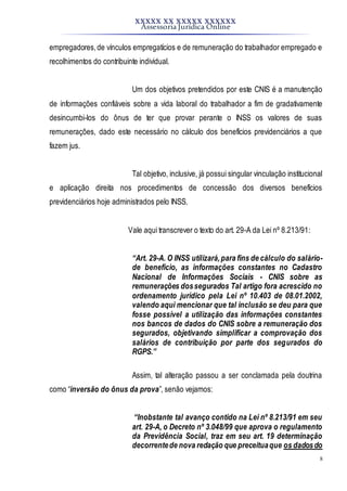 XXXXX XX XXXXX XXXXXX
Assessoria Jurídica Online
8
empregadores,de vínculos empregatícios e de remuneração do trabalhador empregado e
recolhimentos do contribuinte individual.
Um dos objetivos pretendidos por este CNIS é a manutenção
de informações confiáveis sobre a vida laboral do trabalhador a fim de gradativamente
desincumbi-los do ônus de ter que provar perante o INSS os valores de suas
remunerações, dado este necessário no cálculo dos benefícios previdenciários a que
fazem jus.
Tal objetivo, inclusive, já possui singular vinculação institucional
e aplicação direita nos procedimentos de concessão dos diversos benefícios
previdenciários hoje administrados pelo INSS.
Vale aqui transcrever o texto do art. 29-A da Lei nº 8.213/91:
“Art. 29-A. O INSS utilizará,para fins de cálculo do salário-
de benefício, as informações constantes no Cadastro
Nacional de Informações Sociais - CNIS sobre as
remunerações dossegurados Tal artigo fora acrescido no
ordenamento jurídico pela Lei nº 10.403 de 08.01.2002,
valendo aqui mencionar que tal inclusão se deu para que
fosse possível a utilização das informações constantes
nos bancos de dados do CNIS sobre a remuneração dos
segurados, objetivando simplificar a comprovação dos
salários de contribuição por parte dos segurados do
RGPS.”
Assim, tal alteração passou a ser conclamada pela doutrina
como “inversão do ônus da prova”, senão vejamos:
“Inobstante tal avanço contido na Lei nº 8.213/91 em seu
art. 29-A, o Decreto nº 3.048/99 que aprova o regulamento
da Previdência Social, traz em seu art. 19 determinação
decorrentede nova redação que preceituaque os dadosdo
 