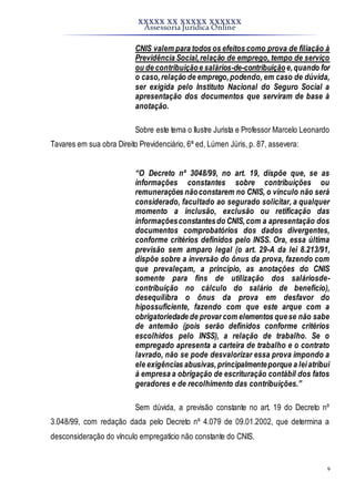 XXXXX XX XXXXX XXXXXX
Assessoria Jurídica Online
9
CNIS valem para todos os efeitos como prova de filiação à
Previdência Social,relação de emprego, tempo de serviço
ou de contribuiçãoe salários-de-contribuiçãoe,quando for
o caso,relação de emprego,podendo, em caso de dúvida,
ser exigida pelo Instituto Nacional do Seguro Social a
apresentação dos documentos que serviram de base à
anotação.
Sobre este tema o Ilustre Jurista e Professor Marcelo Leonardo
Tavares em sua obra Direito Previdenciário, 6ª ed, Lúmen Júris, p. 87, assevera:
“O Decreto nº 3048/99, no art. 19, dispõe que, se as
informações constantes sobre contribuições ou
remunerações nãoconstarem no CNIS, o vínculo não será
considerado, facultado ao segurado solicitar, a qualquer
momento a inclusão, exclusão ou retificação das
informaçõesconstantesdo CNIS,com a apresentação dos
documentos comprobatórios dos dados divergentes,
conforme critérios definidos pelo INSS. Ora, essa última
previsão sem amparo legal (o art. 29-A da lei 8.213/91,
dispõe sobre a inversão do ônus da prova, fazendo com
que prevaleçam, a princípio, as anotações do CNIS
somente para fins de utilização dos saláriosde-
contribuição no cálculo do salário de benefício),
desequilibra o ônus da prova em desfavor do
hipossuficiente, fazendo com que este arque com a
obrigatoriedade de provar com elementos quese não sabe
de antemão (pois serão definidos conforme critérios
escolhidos pelo INSS), a relação de trabalho. Se o
empregado apresenta a carteira de trabalho e o contrato
lavrado, não se pode desvalorizar essa prova impondo a
ele exigências abusivas,principalmenteporque a leiatribui
à empresa a obrigação de escrituração contábil dos fatos
geradores e de recolhimento das contribuições.”
Sem dúvida, a previsão constante no art. 19 do Decreto nº
3.048/99, com redação dada pelo Decreto nº 4.079 de 09.01.2002, que determina a
desconsideração do vínculo empregatício não constante do CNIS.
 