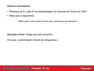 • Presença de D. João III na representação no convento de Tomar em 1523
• Mote para o argumento:
Rubrica introdutória
«Mais quero asno que me leve que cavalo que me derrube.»
(Ou seja, a personagem mostra ser preguiçosa.)
Situação inicial: «finge que está lavrando»