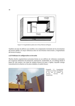 48
También este tipo de edificios son sensibles a los componentes torsionales de los movimientos
del terreno debido a la mayor diferencia entre los movimientos transversales y longitudinales
del terreno de apoyo.
a.4) Problemas de configuración en elevación
Muchos diseños arquitectónicos presentan formas en sus edificios de volúmenes escalonados
por exigencias urbanísticas de proporción, iluminación, modernidad, etc. sin embargo desde el
punto de vista sísmico, son causa de cambios bruscos de masa y rigidez, trayendo consigo
concentración de esfuerzos en los pisos aledaños al cambio brusco.
Figura 5.4: Irregularidad en planta de la Clínica Palermo de Bogotá.
Fotografía 5.3. Irregularidad
vertical en la Clínica San Miguel.
El 4to piso no acabado de
construir favorece esta
irregularidad.
 