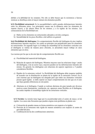 50
debido a la debilidad de los restantes. Por ello se debe buscar que la resistencia a fuerzas
sísmicas se distribuya entre el mayor número de elementos posible.
b.5) Flexibilidad estructural: Es la susceptibilidad a sufrir grandes deformaciones laterales
entre los diferentes pisos. Las principales causas son la distancia entre los elementos de
soporte (luces), a las alturas libres de los mismos, y a la rigidez de los mismos. Las
consecuencias de la flexibilidad son:
a) Daños en los elementos no-estructurales adosados a niveles contiguos.
b) Inestabilidad de los pisos flexibles o del edificio en general.
b.6) Flexibilidad del diafragma: Un comportamiento flexible del diafragma de piso implica
deformaciones laterales mayores, los cuales en principio son perjudiciales para los elementos
no estructurales. En segundo lugar si el trabajo de ensamblaje de los elementos verticales con
el diafragma se realiza de manera poco eficiente, se presentará mayor trabajo en unos
elementos que en otros.
Las razones por las que se da este tipo de comportamiento flexible son:
a) Flexibilidad del material del diafragma.
b) Relación de aspecto del diafragma. Mientras mayores sean las relaciones largo / ancho
del diafragma, o de un sector suyo, mayores pueden ser las deformaciones laterales del
mismo. En general, los diafragmas con relaciones de aspecto superiores a 5 pueden
considerarse flexibles.
c) Rigidez de la estructura vertical. La flexibilidad del diafragma debe juzgarse también
de acuerdo con la distribución en planta de la rigidez de la estructura vertical. En el
caso extremo que un diafragma sea alargado pero que todos sus elementos verticales
posean igual rigidez se debe esperar un mejor comportamiento de éste que en el caso
que haya grandes diferencias en este punto.
d) Aberturas en el diafragma. Cuando se realizan aberturas de gran tamaño por diversos
motivos como iluminación, ventilación, etc. aparecen zonas flexibles en el diafragma,
las cuales impiden el ensamblaje rígido de las estructuras verticales.
b.7) Torsión: La torsión tiene lugar por la excentricidad entre el centro de masa y el de
rigidez. Los casos más frecuentes que pueden origina reste problema en planta son:
a) Colocación de grandes masas en forma asimétrica con respecto a la rigidez.
b) Posición de la estructura más rígida de manera asimétrica con respecto al centro de
gravedad del piso.
c) Combinación de las dos combinaciones anteriores.
 