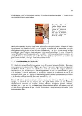 39
configuración estructural lejanos a formas y esquemas estructurales simples. El sismo castiga
fuertemente dichas irregularidades.
Desafortunadamente, en países como Perú, muchos casos del pasado (basta recordar los daños
en estructuras tras el sismo de Nazca o el de Arequipa) constatan que las normas y criterios de
diseño sismorresistente no se han aplicado efectivamente; y a veces dichas normas no han
considerado especificaciones especiales para estructuras hospitalarias. En otras palabras, la
vulnerabilidad estructural en general de los hospitales y clínicas es alta, situación que debe ser
corregida total o parcialmente con el fin de evitar pérdidas económicas y sociales, en
particular en nuestros países que están en vías de desarrollo.
5.2.2 Vulnerabilidad No Estructural.
Un estudio de vulnerabilidad no estructural busca determinar la susceptibilidad a daños que
estos elementos puedan presentar. Sabemos que al ocurrir un sismo la estructura puede quedar
inhabilitada debido a daños no estructurales, sean por colapso de equipos, elementos
arquitectónicos, etc., mientras que la estructura permanece en pie. Esto generalmente se aplica
a los hospitales y clínicas donde entre el 80% y 90% del valor de la instalación no está en las
columnas, vigas, losas, etc.; sino en el diseño arquitectónico, en los sistemas electromecánicos
y en el equipo médico contenido dentro del hospital (Ref. 16).
Dentro del sistema electromecánico podríamos mencionar las líneas tuberías, apoyos de
equipos, la conexión de los equipos, etc. De igual forma, dentro de los elementos
arquitectónicos tenemos las fachadas, vidrios, tabiques, mamparas, puertas, ventanas,
escaleras, etc.; y que una vez afectados todos estos elementos obligan a la paralización del
servicio dentro del hospital, lo que afectaría directamente a las personas que necesiten ayuda
en un momento dado.
Fotografía 5.1: El
colegio Ángela Barrios
fue el más afectado en la
ciudad de Moquegua.
Daño por columna corta
tras sismo de Arequipa
del 2001. Fuente: Ing.
Muñoz P. - PUCP
 