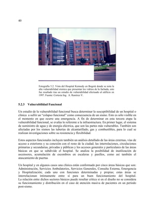 40
5.2.3 Vulnerabilidad Funcional
Un estudio de la vulnerabilidad funcional busca determinar la susceptibilidad de un hospital o
clínica a sufrir un “colapso funcional” como consecuencia de un sismo. Esto es sólo visible en
el momento en que ocurre una emergencia. A fin de determinar en esta tercera etapa la
vulnerabilidad funcional, se evalúa lo referente a la infraestructura. En primer lugar, el sistema
de suministro de agua y de energía eléctrica, que son las partes más vulnerables. También son
afectadas por los sismos las tuberías de alcantarillado, gas y combustibles, para lo cual se
realizan investigaciones sobre su resistencia y flexibilidad.
Estos aspectos funcionales incluyen también un análisis detallado de las áreas externas, vías de
acceso a exteriores y su conexión con el resto de la ciudad; las interrelaciones, circulaciones
primarias y secundarias, privadas y públicas y los accesos generales y particulares de las áreas
básicas en que se subdivide el hospital. Se analiza la posibilidad de inutilización de
ascensores, acumulación de escombros en escaleras y pasillos, como así también el
atascamiento de puertas
Un hospital y en algunos casos una clínica están conformado por cinco áreas básicas que son:
Administración, Servicios Ambulatorios, Servicios Generales, Consulta Externa, Emergencia
y Hospitalización; cada uno con funciones determinadas y propias; estas áreas se
interrelacionan íntimamente entre sí para un buen funcionamiento del hospital.
La relación entre dichos sectores básicos puede resultar crítica si en el diseño no se considera
su funcionamiento y distribución en el caso de atención masiva de pacientes en un período
post-sismo.
Fotografía 5.2: Vista del Hospital Kennedy en Bogotá donde se nota la
alta vulnerabilidad sísmica que presentan los vidrios de la fachada, esto
fue resaltado tras un estudio de vulnerabilidad efectuado al edificio en
1997. Fuente: Cortesía Ing. A. Ramírez V.
 