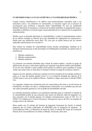 41
5.3 METODOS PARA LA EVALUACIÓN DE LA VULNERABILIDAD SÍSMICA
Cuando nosotros identificamos a un edificio como potencialmente vulnerable, tanto a sus
estructuras como a sus elementos no estructurales, es necesario seguir con el proceso de
investigación para confirmar o descartar dicha vulnerabilidad. En caso de confirmarla
debemos determinar la naturaleza y extensión de los daños probables, la magnitud del riesgo y
la pérdida, en definitiva se trata de seguir un procedimiento de la evaluación de la competencia
sismorresistente.
Muchas veces se pretende determinar la vulnerabilidad y evaluar el comportamiento sísmico
de un edificio existente en función de lo que demandan los reglamentos de construcción y
diseño para una edificación nueva (Ref. 18), cosa que no puede hacerse por las razones
explicadas anteriormente en la sección 5.1 .
Para realizar los estudios de vulnerabilidad existen muchas metodologías valederas en la
literatura internacional que se han encontrado en la bibliografía consultada. En general éstas se
clasifican en:
1. Métodos cualitativos.
2. Métodos experimentales.
3. Métodos analíticos.
Los primeros son métodos diseñados para evaluar de manera rápida y sencilla un grupo de
edificaciones diversas y seleccionar aquellas que requieran un posterior análisis más detallado.
El uso de estos métodos es para estudiar masivamente los edificios para cuantificar el riesgo
sísmico por zonas como se suele decir en Europa el realizar un mapa de escenarios sísmicos.
Algunos de estos métodos constituyen el primer nivel de evaluación de los métodos analíticos,
como es el caso del método japonés (nivel 1) y la evaluación diseñada por Iglesias de la
UNAM. para el caso de la ciudad de México. También es digno mencionar el método FEMA
154.
Los segundos, realizan una correlación entre las características del sismo y las del terreno de
cimentación, los daños, los tipos y configuraciones estructurales. Los resultados que proveen
son valores promedio genéricos y con un grado de incertidumbre elevada.
Los métodos puramente analíticos son usualmente utilizados para la evaluación en detalle de
la vulnerabilidad posible de una estructura ante sismos de diferente orden de magnitud. Los
más conocidos son el método japonés, los métodos norteamericanos como el ATC 22 y el
FEMA 310 avalados por la Federal Emergency Management Agency de USA, los métodos de
energía como el de Akiyama.
Otros usados son: El método del Instituto de Ingeniería Estructural de Zurich; el método
propuesto por el Centro colaborador de OMS/OPS para la mitigación de desastres , la
Universidad de Chile y el Ministerio de Salud de Chile; el método del Grupo de Evaluación
Sísmica de la Universidad de Los Andes en Mérida, Venezuela; entre otros.
 