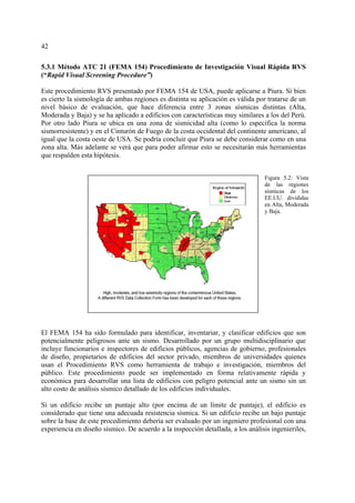42
5.3.1 Método ATC 21 (FEMA 154) Procedimiento de Investigación Visual Rápida RVS
(“Rapid Visual Screening Procedure”)
Este procedimiento RVS presentado por FEMA 154 de USA, puede aplicarse a Piura. Si bien
es cierto la sismología de ambas regiones es distinta su aplicación es válida por tratarse de un
nivel básico de evaluación, que hace diferencia entre 3 zonas sísmicas distintas (Alta,
Moderada y Baja) y se ha aplicado a edificios con características muy similares a los del Perú.
Por otro lado Piura se ubica en una zona de sismicidad alta (como lo especifica la norma
sismorresistente) y en el Cinturón de Fuego de la costa occidental del continente americano, al
igual que la costa oeste de USA. Se podría concluir que Piura se debe considerar como en una
zona alta. Más adelante se verá que para poder afirmar esto se necesitarán más herramientas
que respalden esta hipótesis.
El FEMA 154 ha sido formulado para identificar, inventariar, y clasificar edificios que son
potencialmente peligrosos ante un sismo. Desarrollado por un grupo multidisciplinario que
incluye funcionarios e inspectores de edificios públicos, agencias de gobierno, profesionales
de diseño, propietarios de edificios del sector privado, miembros de universidades quienes
usan el Procedimiento RVS como herramienta de trabajo e investigación, miembros del
público. Este procedimiento puede ser implementado en forma relativamente rápida y
económica para desarrollar una lista de edificios con peligro potencial ante un sismo sin un
alto costo de análisis sísmico detallado de los edificios individuales.
Si un edificio recibe un puntaje alto (por encima de un límite de puntaje), el edificio es
considerado que tiene una adecuada resistencia sísmica. Si un edificio recibe un bajo puntaje
sobre la base de este procedimiento debería ser evaluado por un ingeniero profesional con una
experiencia en diseño sísmico. De acuerdo a la inspección detallada, a los análisis ingenieriles,
Figura 5.2: Vista
de las regiones
sísmicas de los
EE.UU. divididas
en Alta, Moderada
y Baja.
 