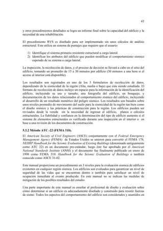 43
y otros procedimientos detallados se logra un informe final sobre la capacidad del edificio y la
necesidad de una rehabilitación.
El procedimiento RVS es diseñado para ser implementado sin unos cálculos de análisis
estructural. Este utiliza un sistema de puntajes que requiere que el usuario:
1) Identifique el sistema primario resistente estructural a carga lateral.
2) Identificar los atributos del edificio que pueden modificar el comportamiento sísmico
esperado de su sistema a carga lateral.
La inspección, la recolección de datos, y el proceso de decisión se llevará a cabo en el sitio del
edificio, tomando un promedio de 15 a 30 minutos por edificio (30 minutos a una hora si el
acceso al interior está disponible).
Los resultados son registrados en uno de los 3 formularios de recolección de datos,
dependiendo de la sismicidad de la región (Alta, media o baja) que esta siendo estudiada. El
formato de recolección de datos incluye un espacio para la información de la identificación del
edificio, incluyendo su uso y tamaño, una fotografía del edificio, un bosquejo, y
documentación de los datos relacionados al comportamiento sísmico del edificio, incluyendo
el desarrollo de un resultado numérico del peligro sísmico. Los resultados son basados sobre
unos niveles promedio de movimiento del suelo para la sismicidad de la región tan bien como
el diseño sísmico y las prácticas de construcción para la región. Los edificios pueden ser
revisados desde la vereda sin la necesidad de ingresar al edificio, planos o cálculos
estructurales. La fiabilidad y confianza en la determinación del tipo de edificio aumenta si el
sistema de elementos estructurales es verificado durante una inspección en el interior o en
base a una revisión de los documentos de construcción.
5.3.2 Método ATC -22 (FEMA 310).
El American Society of Civil Engineers (ASCE) conjuntamente con el Federal Emergency
Management Agency (FEMA) de Estados Unidos se unieron para convertir el FEMA 178,
NEHRP Handbook for the Seismic Evaluation of Existing Buildings (denoninado antiguamente
como ATC 22) en un documento pre-estándar, luego éste fue aprobado por el American
National Standards Institute (ANSI) y el documento fue finalmente publicado en enero de
1998 como FEMA 310: Handbook for the Seismic Evaluation of Buildings o también
conocido como ASCE 31-02.
Este manual proporciona un procedimiento en 3 niveles para la evaluación sísmica de edificios
existentes en cualquier región sísmica. Los edificios son evaluados para garantizar un nivel de
seguridad de las vidas que se encuentran dentro o también para satisfacer un nivel de
ocupación inmediata al evento producido. En este manual no se indican las medidas de
mitigación de los posibles resultados del estudio.
Una parte importante de este manual es enseñar al profesional de diseño y evaluación sobre
cómo determinar si un edificio es adecuadamente diseñado y construido para resistir fuerzas
de sismo. Todos los aspectos del comportamiento del edificio son considerados y asumidos en
 