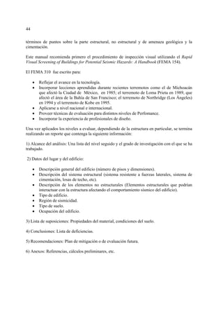 44
términos de puntos sobre la parte estructural, no estructural y de amenaza geológica y la
cimentación.
Este manual recomienda primero el procedimiento de inspección visual utilizando el Rapid
Visual Screening of Buildings for Potential Seismic Hazards: A Handbook (FEMA 154).
El FEMA 310 fue escrito para:
• Reflejar el avance en la tecnología.
• Incorporar lecciones aprendidas durante recientes terremotos como el de Michoacán
que afectó la Ciudad de México, en 1985; el terremoto de Loma Prieta en 1989, que
afectó el área de la Bahía de San Francisco; el terremoto de Northridge (Los Ángeles)
en 1994 y el terremoto de Kobe en 1995.
• Aplicarse a nivel nacional e internacional.
• Proveer técnicas de evaluación para distintos niveles de Perfomance.
• Incorporar la experiencia de profesionales de diseño.
Una vez aplicados los niveles a evaluar, dependiendo de la estructura en particular, se termina
realizando un reporte que contenga la siguiente información:
1) Alcance del análisis: Una lista del nivel seguido y el grado de investigación con el que se ha
trabajado.
2) Datos del lugar y del edificio:
• Descripción general del edificio (número de pisos y dimensiones).
• Descripción del sistema estructural (sistema resistente a fuerzas laterales, sistema de
cimentación, losas de techo, etc).
• Descripción de los elementos no estructurales (Elementos estructurales que podrían
interactuar con la estructura afectando el comportamiento sísmico del edificio).
• Tipo de edificio.
• Región de sismicidad.
• Tipo de suelo.
• Ocupación del edificio.
3) Lista de suposiciones: Propiedades del material, condiciones del suelo.
4) Conclusiones: Lista de deficiencias.
5) Recomendaciones: Plan de mitigación o de evaluación futura.
6) Anexos: Referencias, cálculos preliminares, etc.
 