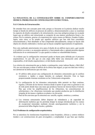 45
5.4 INFLUENCIA DE LA CONFIGURACIÓN SOBRE EL COMPORTAMIENTO
SÍSMICO. PROBLEMAS DE CONFIGURACIÓN ESTRUCTURAL.
5.4.1 Criterios de Estructuración:
De entender bien este concepto parte todo, porque es frecuente en la práctica dedicar mucho
tiempo al diseño de edificios en procesos de análisis y dimensionamiento y poco se examinan
los aspectos de diseño conceptual y de estructuración, cosa muy peligrosa porque no se puede
lograr que un edificio mal estructurado se comporte de una manera satisfactoria frente a los
sismos. Por lo contrario, gracias a la experiencia de varios sismos en México, Estados Unidos,
Japón, entre otros; se ha notado que aquellos edificios que han sido bien concebidos
estructuralmente y bien detallados se han comportado adecuadamente, aunque no hayan sido
objetos de cálculos elaborados e incluso que no hayan cumplido rigurosamente el reglamento.
Pero esto explicado anteriormente sirve para el diseño de un edificio nuevo pero ¿qué sucede
si el edificio ya existe y se encuentra operativo y funcionando años y además presenta algunas
deficiencias en su estructuración? Lo que queda es evaluar su vulnerabilidad sísmica.
Es evidente que la configuración estructural queda en buena parte definida por el proyecto
arquitectónico. Es por ello que en esta etapa debe haber una interacción entre ambos
responsables, el del diseño arquitectónico y el del diseño estructural.
Los criterios de estructuración que se darán a continuación, como indican Bazán y Meli (Ref.
10), nos servirán para evaluar el edificio de la clínica San miguel, ya que nos dará una visión y
nos alertará de las deficiencias que este tiene.
a) El edificio debe poseer una configuración de elementos estructurales que le confiera
resistencia y rigidez a cargas laterales en cualquier dirección. Esto se logra
proporcionando sistemas resistentes en las 2 direcciones ortogonales.
b) La configuración de los elementos estructurales debe permitir un flujo continuo,
regular y eficiente de las fuerzas sísmicas desde el punto en que estas se generan (o sea
de todo punto donde haya una masa que produzca fuerzas de inercia) hasta el terreno.
Hay que evitar las amplificaciones de las vibraciones, las concentraciones de
solicitaciones y las vibraciones torsionales que pueden producirse por la distribución
irregular de las masas o rigideces en planta o en elevación.
Para tal fin conviene que la estructura sea: sencilla, regular, simétrica y continua.
c) Los sistemas estructurales deben disponer de redundancia y de capacidad de
deformación inelástica que les permitan disipar la energía introducida por los sismos
de excepcional intensidad, mediante elevado amortiguamiento inelástico y sin la
presencia de fallas frágiles locales y globales.
5.4.2 Problemas de configuración arquitectónica.
Por su naturaleza las instalaciones hospitalarias como hospitales, clínicas y centros médicos
tienden a ser construcciones de gran envergadura y complejidad, lo que hace que muchas
 