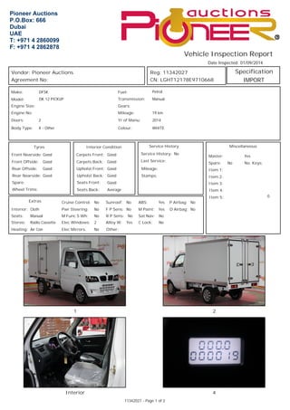 Vehicle Inspection Report 
Date Inspected: 01/09/2014 
Specification 
Miscellaneous 
Yes 
No 
0 
Reg: 11342027 
CN: LGHT12178E9710668 
Master: 
Spare: No. Keys: 
Item 1: 
Item 2: 
Item 3: 
Item 4: 
Item 5: 
Fuel: Petrol 
Transmission: Manual 
Mileage: 19 km 
Yr of Manu: 2014 
WHITE 
Interior Condition 
Good 
Carpets Back: Good 
Upholst Front: Good 
Upholst Back: Good 
Seats Front: Good 
Seats Back: Average 
Service History 
Service History: 
Last Service: 
Mileage: 
Stamps: 
No 
Sunroof: No P Airbag: No 
3LRQHHU$XFWLRQV 
32%R[ 
'XEDL 
8$( 
7 
) 
Vendor: Pioneer Auctions 
Agreement No: 
Make: DFSK 
Model: DK 12 PICKUP 
Carpets Front: 
Pwr Steering: F P Sens: No No 
Engine Size: 
Tyres 
Extras 
Interior: 
Seats: 
Cruise Control: 
Manual M Func S Wh: 
R P Sens: No 
Cloth 
Stereo: Elec Windows: 
No 
No 
No 
Radio Cassette 2 
Heating: Air Con Other: 
D Airbag: 
Elec Mirrors: No 
Alloy W: Yes 
ABS: Yes 
M Paint: Yes 
Sat Nav: No 
C Lock: No 
Gears: 
Doors: 2 
Body Type: X - Other 
Colour: 
Engine No: 
Front Nearside: 
Spare: 
Good 
Front Offside: Good 
Rear Offside: Good 
Rear Nearside: Good 
Wheel Trims: 
1 2 
Interior 4 
11342027 - Page 1 of 2 
IMPORT 
 