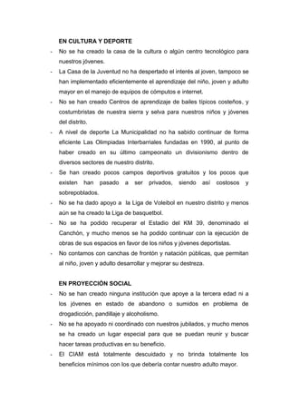 EN CULTURA Y DEPORTE
- No se ha creado la casa de la cultura o algún centro tecnológico para
nuestros jóvenes.
- La Casa de la Juventud no ha despertado el interés al joven, tampoco se
han implementado eficientemente el aprendizaje del niño, joven y adulto
mayor en el manejo de equipos de cómputos e internet.
- No se han creado Centros de aprendizaje de bailes típicos costeños, y
costumbristas de nuestra sierra y selva para nuestros niños y jóvenes
del distrito.
- A nivel de deporte La Municipalidad no ha sabido continuar de forma
eficiente Las Olimpiadas Interbarriales fundadas en 1990, al punto de
haber creado en su último campeonato un divisionismo dentro de
diversos sectores de nuestro distrito.
- Se han creado pocos campos deportivos gratuitos y los pocos que
existen han pasado a ser privados, siendo así costosos y
sobrepoblados.
- No se ha dado apoyo a la Liga de Voleibol en nuestro distrito y menos
aún se ha creado la Liga de basquetbol.
- No se ha podido recuperar el Estadio del KM 39, denominado el
Canchón, y mucho menos se ha podido continuar con la ejecución de
obras de sus espacios en favor de los niños y jóvenes deportistas.
- No contamos con canchas de frontón y natación públicas, que permitan
al niño, joven y adulto desarrollar y mejorar su destreza.
EN PROYECCIÓN SOCIAL
- No se han creado ninguna institución que apoye a la tercera edad ni a
los jóvenes en estado de abandono o sumidos en problema de
drogadicción, pandillaje y alcoholismo.
- No se ha apoyado ni coordinado con nuestros jubilados, y mucho menos
se ha creado un lugar especial para que se puedan reunir y buscar
hacer tareas productivas en su beneficio.
- El CIAM está totalmente descuidado y no brinda totalmente los
beneficios mínimos con los que debería contar nuestro adulto mayor.
 