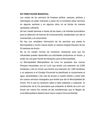 EN TRIBUTACIÓN MUNICIPAL
- Los costos de los servicios de limpieza pública, parques, jardines y
serenazgos se están cobrando a pesar de no brindarse estos servicios
en algunos sectores y en algunos otros no se brinda de manera
apropiada y eficiente.
- Se han creado barreras a través de las tasas y de trámites burocráticos
para la obtención de licencia de funcionamiento; desalentado con ello al
inversionista y al comerciante.
- No hay una verdadera información de los servicios que presta la
Municipalidad y mucho menos existe un sistema integral tributario de los
03 sectores de Ancón.
- No se ha creado normas de incentivos necesarios para que los
industriales puedan desarrollar sus actividades productivas en Ancón, y
poder ser una gran fuente de tributación para la Municipalidad.
- La Municipalidad Metropolitana de Lima ha aprobado dos nuevos
Parques Industriales uno en Lurín que tendrá una extensión de 2,000
hectáreas y otro en Ancón que tendrá una extensión de 1,000 hectáreas
y no sabemos si el Consejo Provincial ha planificado lo concerniente al
agua, alcantarillado y las vías de acceso a nuestro distrito y sobre todo
los nuevos servicios recargados que tendrá que dar la Municipalidad de
Ancón. Por lo que es necesario saber si ellos realizarán y costearán la
construcción de la Vía periurbana que enlazarán al distrito de Lurín con
Ancón así mismo los montos de las transferencias que la Región de
Lima Metropolitana deberá hacer hacia nuestra Comuna Distrital.
 