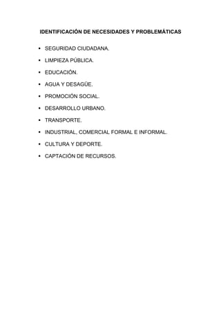 IDENTIFICACIÓN DE NECESIDADES Y PROBLEMÁTICAS
▪ SEGURIDAD CIUDADANA.
▪ LIMPIEZA PÚBLICA.
▪ EDUCACIÓN.
▪ AGUA Y DESAGÜE.
▪ PROMOCIÓN SOCIAL.
▪ DESARROLLO URBANO.
▪ TRANSPORTE.
▪ INDUSTRIAL, COMERCIAL FORMAL E INFORMAL.
▪ CULTURA Y DEPORTE.
▪ CAPTACIÓN DE RECURSOS.
 