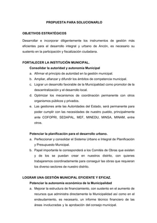 PROPUESTA PARA SOLUCIONARLO
OBJETIVOS ESTRATÉGICOS
Desarrollar e incorporar diligentemente los instrumentos de gestión más
eficientes para el desarrollo integral y urbano de Ancón, es necesario su
sustento en la participación y fiscalización ciudadana.
FORTALECER LA INSTITUCIÓN MUNICIPAL.
Consolidar la autoridad y autonomía Municipal
a. Afirmar el principio de autoridad en la gestión municipal.
b. Ampliar, afianzar y difundir los ámbitos de competencia municipal.
c. Lograr un desarrollo favorable de la Municipalidad como promotor de la
descentralización y el desarrollo local.
d. Optimizar los mecanismos de coordinación permanente con otros
organismos públicos y privados.
e. Las gestiones ante las Autoridades del Estado, será permanente para
poder cumplir con las necesidades de nuestro pueblo, principalmente
ante COFOPRI, SEDAPAL, MEF, MINEDU, MINSA, MINAM, entre
otros.
Potenciar la planificación para el desarrollo urbano.
a. Perfeccionar y consolidar el Sistema Urbano e Integral de Planificación
y Presupuesto Municipal.
b. Papel importante le corresponderá a los Comités de Obras que existen
y de los se puedan crear en nuestros distrito, con quienes
trabajaremos coordinadamente para conseguir las obras que requieran
los diverso sectores de nuestro distrito.
LOGRAR UNA GESTIÓN MUNICIPAL EFICIENTE Y EFICAZ.
Potenciar la autonomía económica de la Municipalidad
a. Mejorar la estructura de financiamiento, con sustento en el aumento de
recursos que administra directamente la Municipalidad así como en el
endeudamiento, es necesario, un informe técnico financiero de las
áreas involucradas y la aprobación del consejo municipal.
 